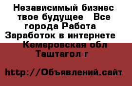 Независимый бизнес-твое будущее - Все города Работа » Заработок в интернете   . Кемеровская обл.,Таштагол г.